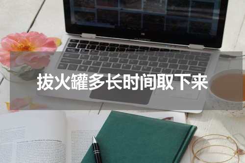 拔火罐多长时间取下来