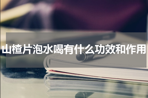 山楂片泡水喝有什么功效和作用