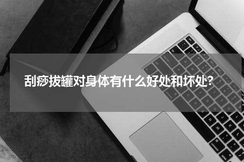 刮痧拔罐对身体有什么好处和坏处?