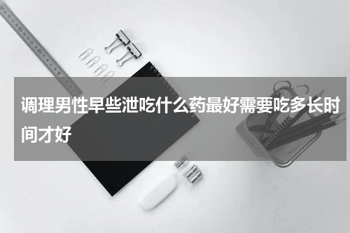 调理男性早些泄吃什么药最好需要吃多长时间才好