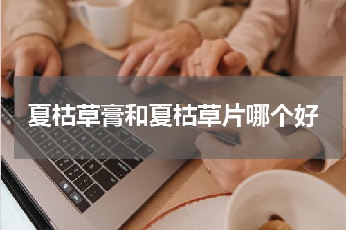 夏枯草膏和夏枯草片哪个好