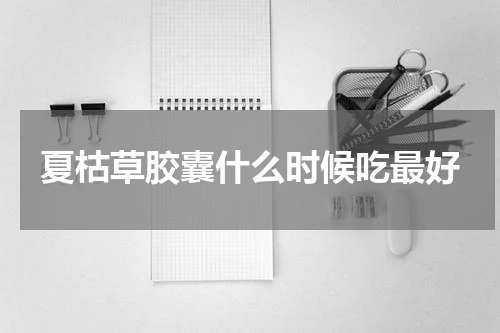 夏枯草胶囊什么时候吃最好