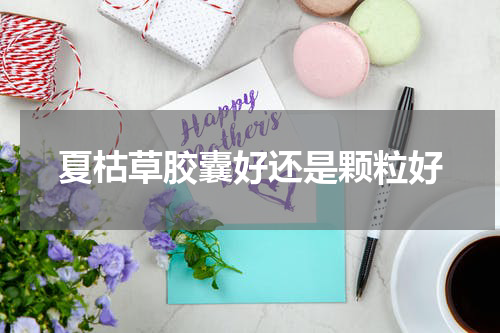 夏枯草胶囊好还是颗粒好