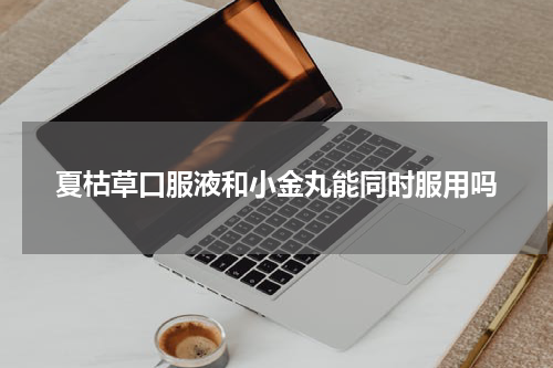 夏枯草口服液和小金丸能同时服用吗