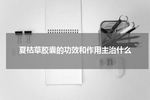 夏枯草胶囊的功效和作用主治什么