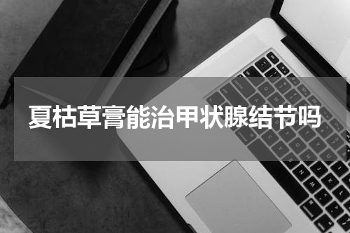 夏枯草膏能治甲状腺结节吗