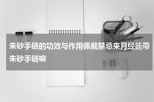 朱砂手链的功效与作用佩戴禁忌来月经能带朱砂手链嘛