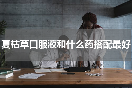 夏枯草口服液和什么药搭配最好
