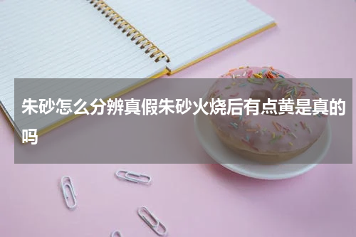 朱砂怎么分辨真假朱砂火烧后有点黄是真的吗