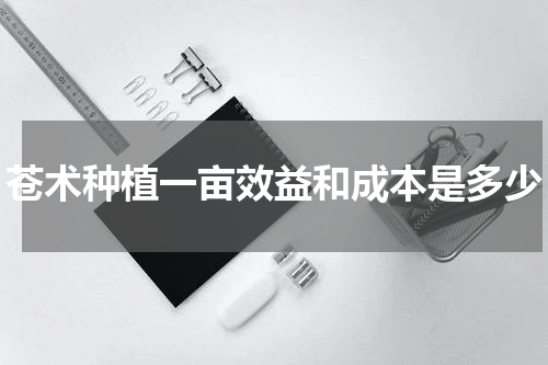 苍术种植一亩效益和成本是多少