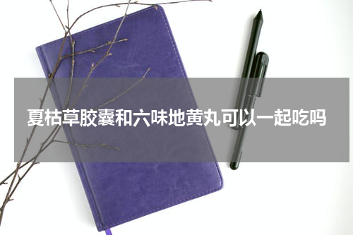 夏枯草胶囊和六味地黄丸可以一起吃吗