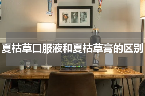 夏枯草口服液和夏枯草膏的区别