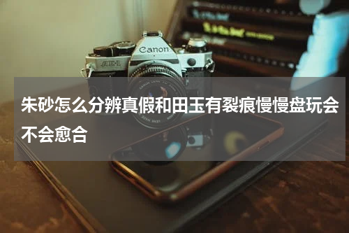 朱砂怎么分辨真假和田玉有裂痕慢慢盘玩会不会愈合