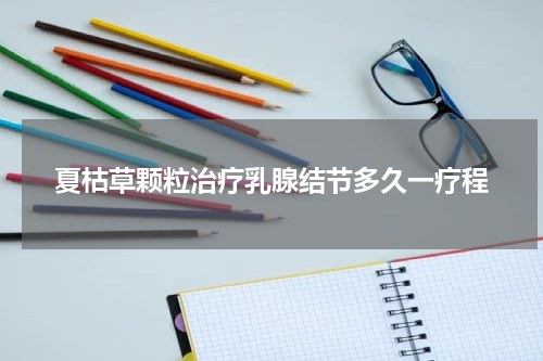 夏枯草颗粒治疗乳腺结节多久一疗程