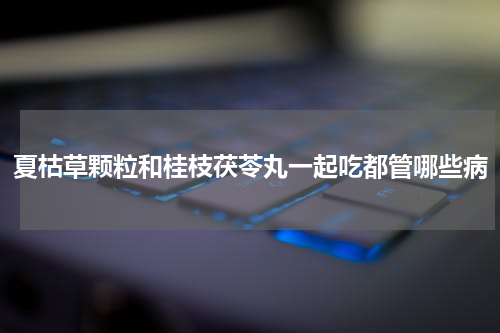 夏枯草颗粒和桂枝茯苓丸一起吃都管哪些病