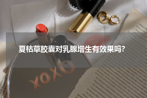 夏枯草胶囊对乳腺增生有效果吗?