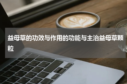 益母草的功效与作用的功能与主治益母草颗粒