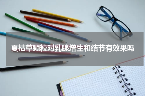 夏枯草颗粒对乳腺增生和结节有效果吗
