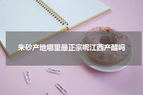 朱砂产地哪里最正宗呢江西产醋吗