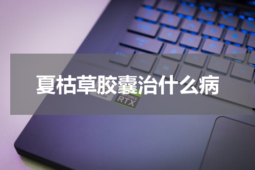 夏枯草胶囊治什么病