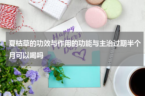夏枯草的功效与作用的功能与主治过期半个月可以喝吗
