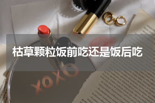 枯草颗粒饭前吃还是饭后吃