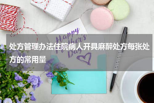 处方管理办法住院病人开具麻醉处方每张处方的常用量