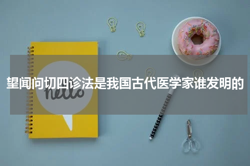 望闻问切四诊法是我国古代医学家谁发明的