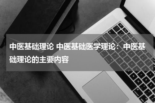 中医基础理论 中医基础医学理论：中医基础理论的主要内容