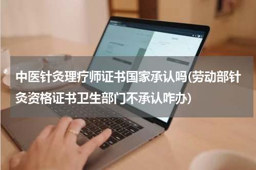 中医针灸理疗师证书国家承认吗(劳动部针灸资格证书卫生部门不承认咋办)