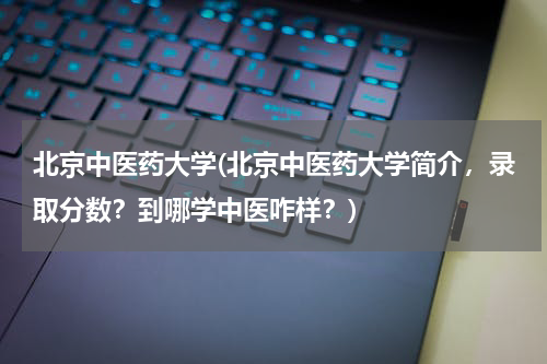 北京中医药大学(北京中医药大学简介，录取分数？到哪学中医咋样？)
