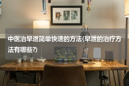 中医治早迣简单快速的方法(早泄的治疗方法有哪些?)