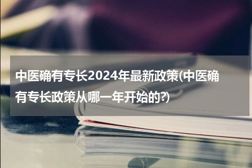 中医确有专长2024年最新政策(中医确有专长政策从哪一年开始的?)