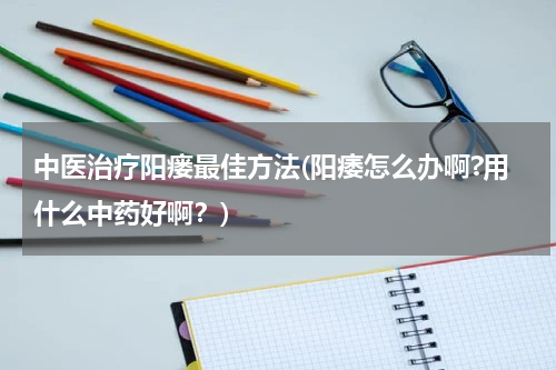 中医治疗阳瘘最佳方法(阳痿怎么办啊?用什么中药好啊？)