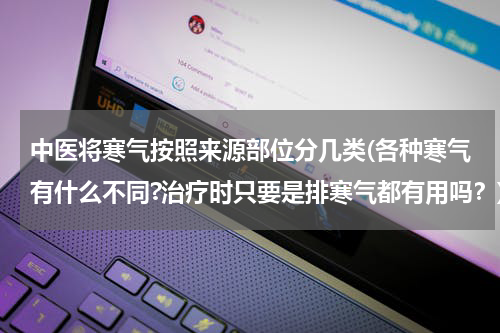 中医将寒气按照来源部位分几类(各种寒气有什么不同?治疗时只要是排寒气都有用吗？)