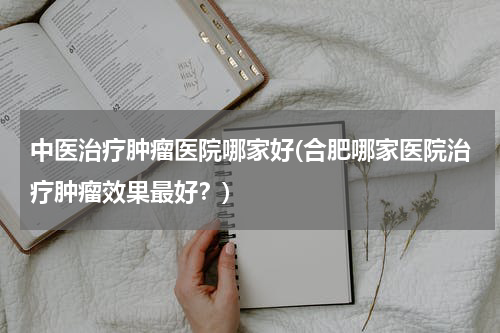 中医治疗肿瘤医院哪家好(合肥哪家医院治疗肿瘤效果最好？)