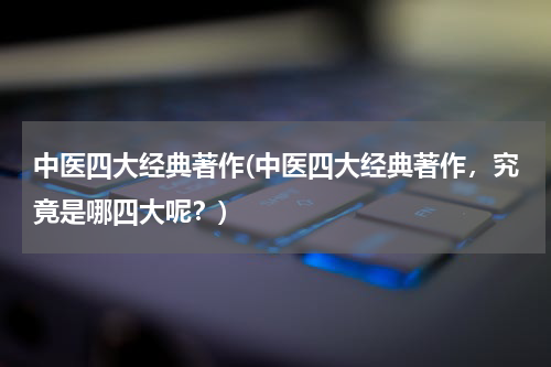 中医四大经典著作(中医四大经典著作，究竟是哪四大呢？)