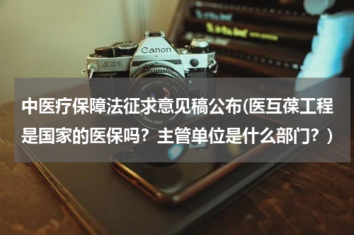 中医疗保障法征求意见稿公布(医互葆工程是国家的医保吗？主管单位是什么部门？)