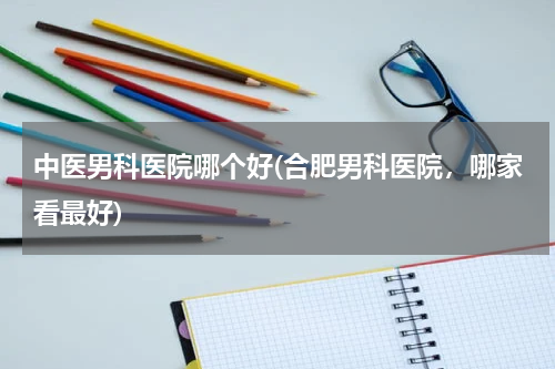 中医男科医院哪个好(合肥男科医院，哪家看最好)