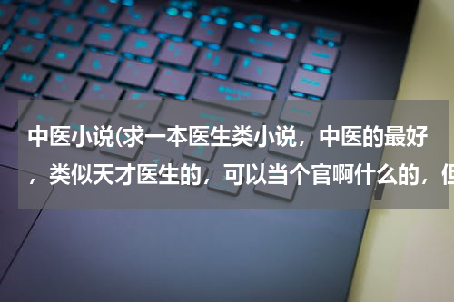 中医小说(求一本医生类小说，中医的最好，类似天才医生的，可以当个官啊什么的，但不要遇到一个女的就喜欢一个，也)