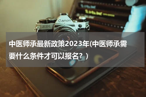 中医师承最新政策2023年(中医师承需要什么条件才可以报名？)