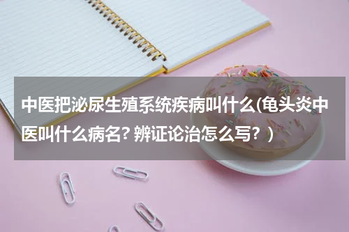 中医把泌尿生殖系统疾病叫什么(龟头炎中医叫什么病名? 辨证论治怎么写？)