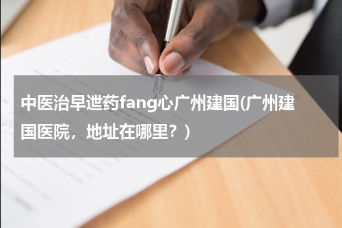 中医治早迣药fang心广州建国(广州建国医院，地址在哪里？)