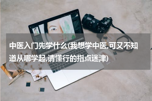 中医入门先学什么(我想学中医,可又不知道从哪学起,请懂行的指点迷津)