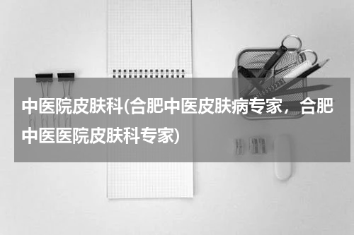 中医院皮肤科(合肥中医皮肤病专家，合肥中医医院皮肤科专家)