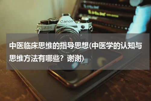 中医临床思维的指导思想(中医学的认知与思维方法有哪些？谢谢)