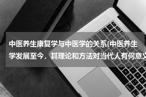 中医养生康复学与中医学的关系(中医养生学发展至今，其理论和方法对当代人有何意义)
