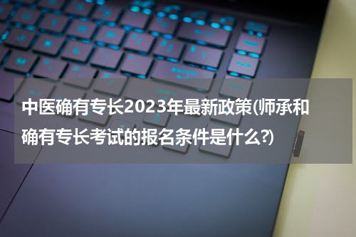 中医确有专长2023年最新政策(师承和确有专长考试的报名条件是什么?)