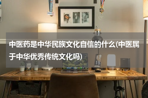 中医药是中华民族文化自信的什么(中医属于中华优秀传统文化吗)