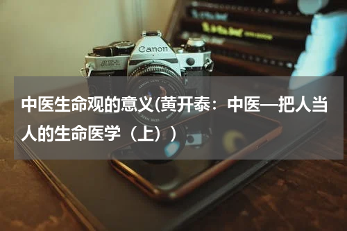 中医生命观的意义(黄开泰：中医—把人当人的生命医学（上）)